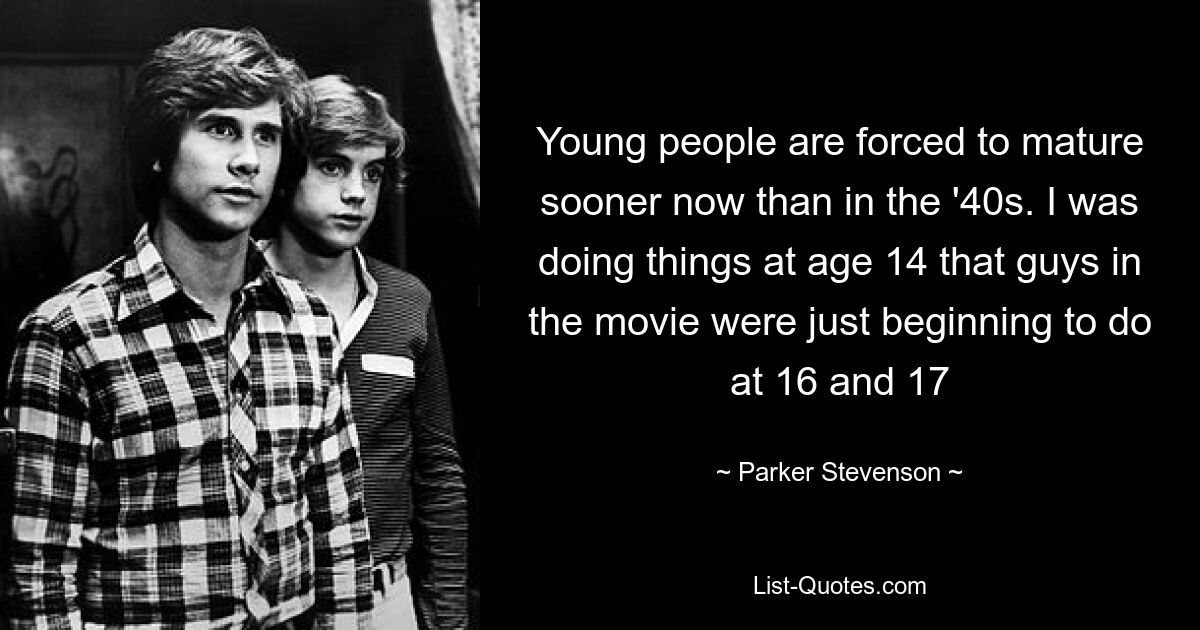 Young people are forced to mature sooner now than in the '40s. I was doing things at age 14 that guys in the movie were just beginning to do at 16 and 17 — © Parker Stevenson