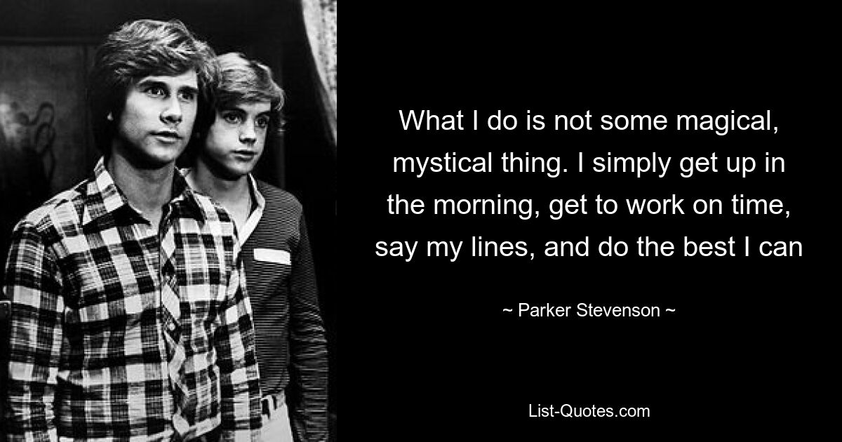 What I do is not some magical, mystical thing. I simply get up in the morning, get to work on time, say my lines, and do the best I can — © Parker Stevenson