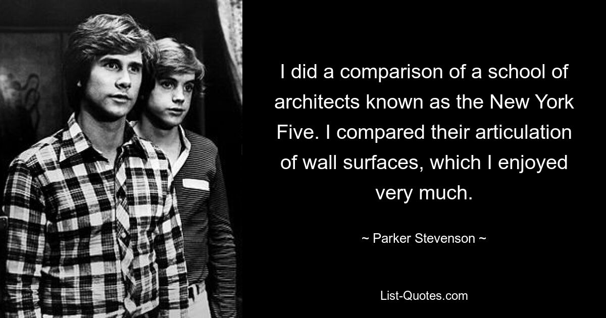 I did a comparison of a school of architects known as the New York Five. I compared their articulation of wall surfaces, which I enjoyed very much. — © Parker Stevenson