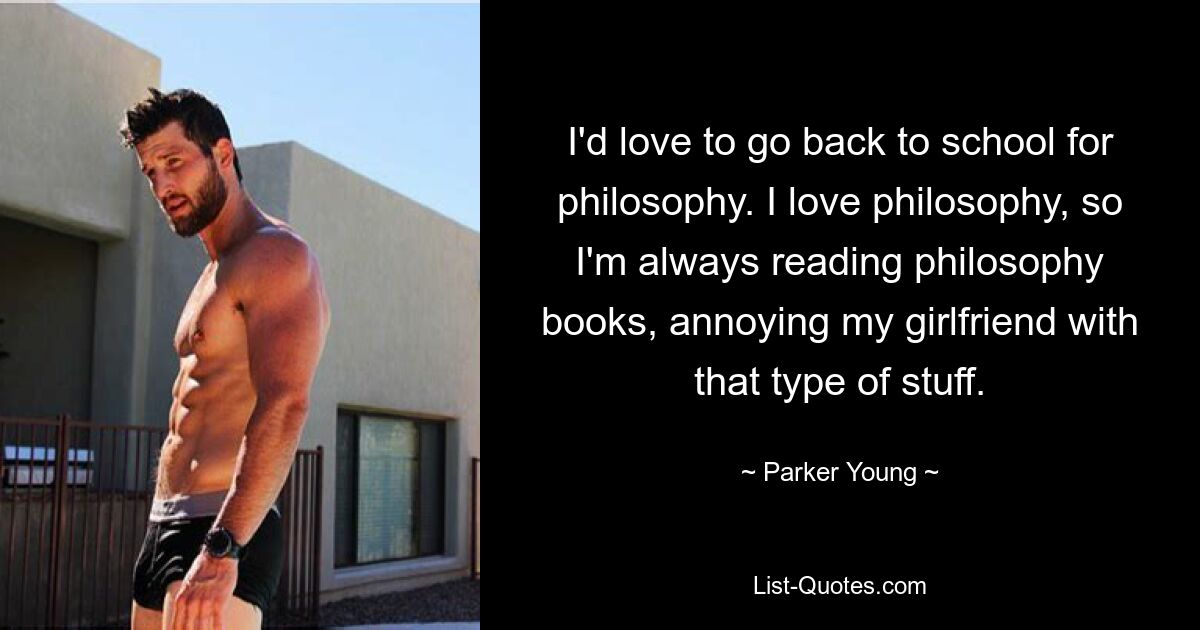 I'd love to go back to school for philosophy. I love philosophy, so I'm always reading philosophy books, annoying my girlfriend with that type of stuff. — © Parker Young