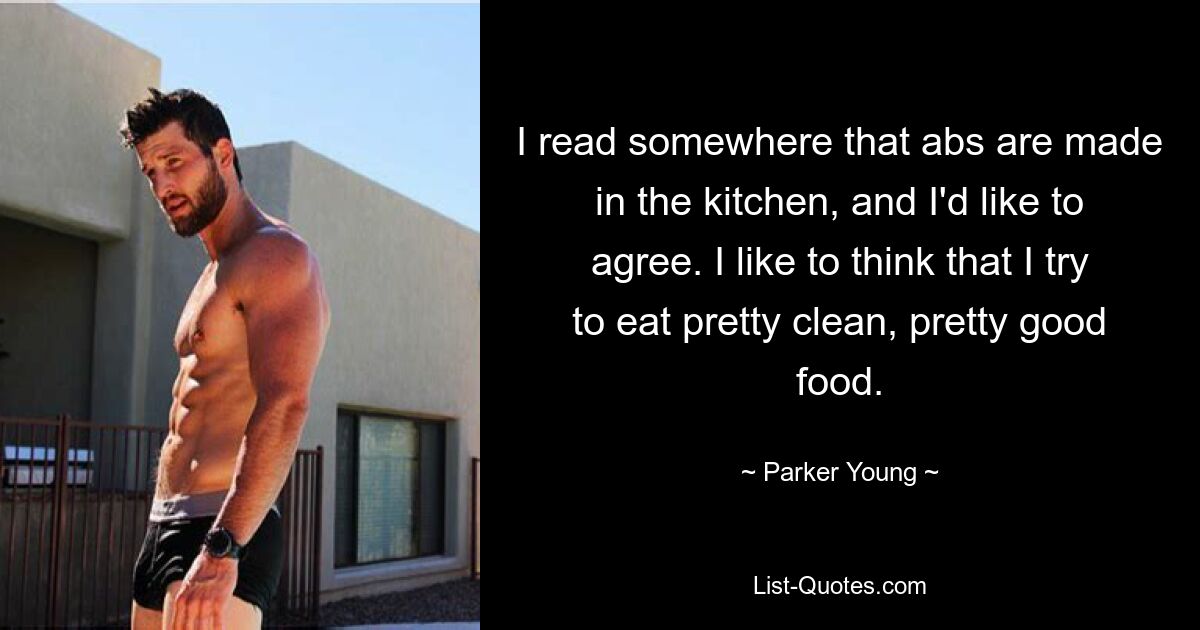 I read somewhere that abs are made in the kitchen, and I'd like to agree. I like to think that I try to eat pretty clean, pretty good food. — © Parker Young