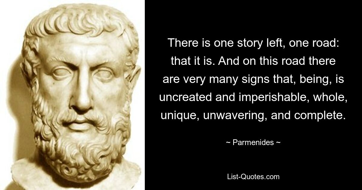 There is one story left, one road: that it is. And on this road there are very many signs that, being, is uncreated and imperishable, whole, unique, unwavering, and complete. — © Parmenides