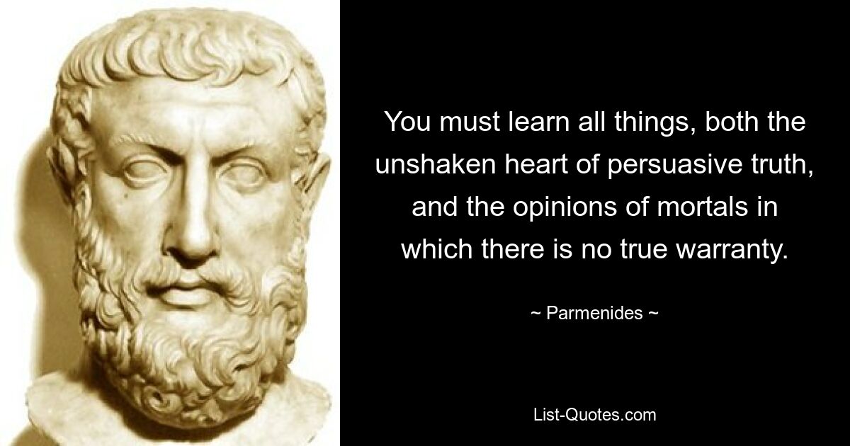 You must learn all things, both the unshaken heart of persuasive truth, and the opinions of mortals in which there is no true warranty. — © Parmenides