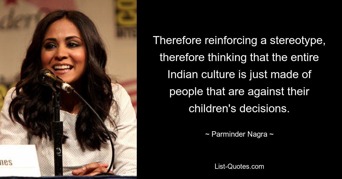 Therefore reinforcing a stereotype, therefore thinking that the entire Indian culture is just made of people that are against their children's decisions. — © Parminder Nagra