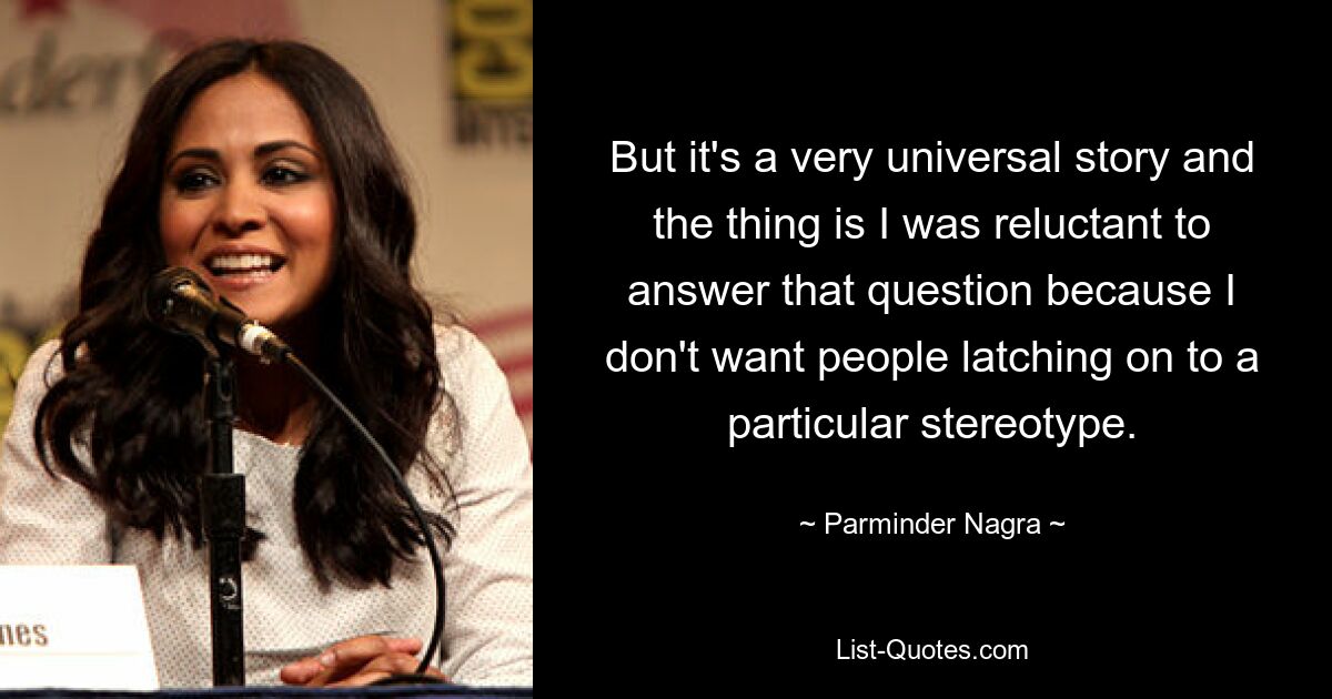 But it's a very universal story and the thing is I was reluctant to answer that question because I don't want people latching on to a particular stereotype. — © Parminder Nagra