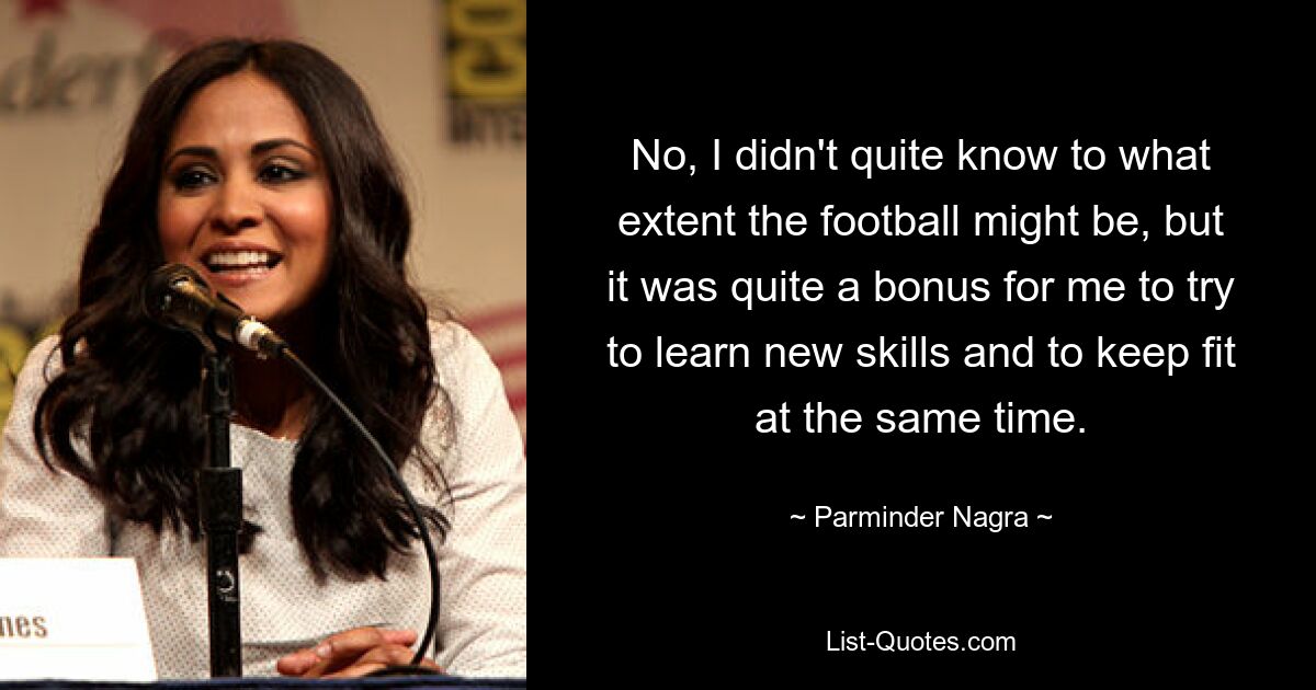 No, I didn't quite know to what extent the football might be, but it was quite a bonus for me to try to learn new skills and to keep fit at the same time. — © Parminder Nagra