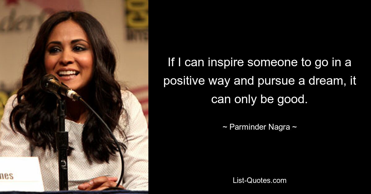 If I can inspire someone to go in a positive way and pursue a dream, it can only be good. — © Parminder Nagra