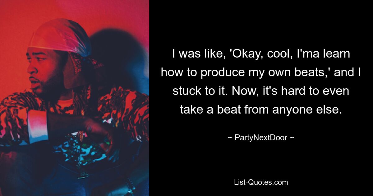 I was like, 'Okay, cool, I'ma learn how to produce my own beats,' and I stuck to it. Now, it's hard to even take a beat from anyone else. — © PartyNextDoor