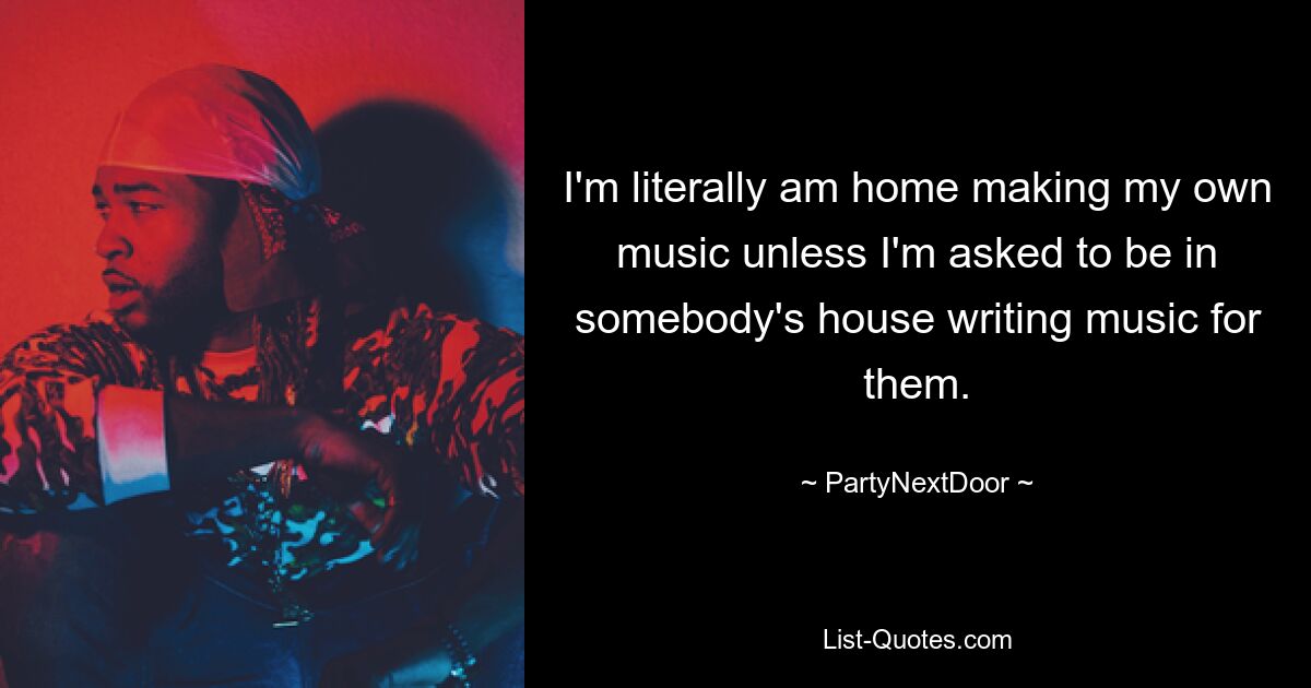 I'm literally am home making my own music unless I'm asked to be in somebody's house writing music for them. — © PartyNextDoor