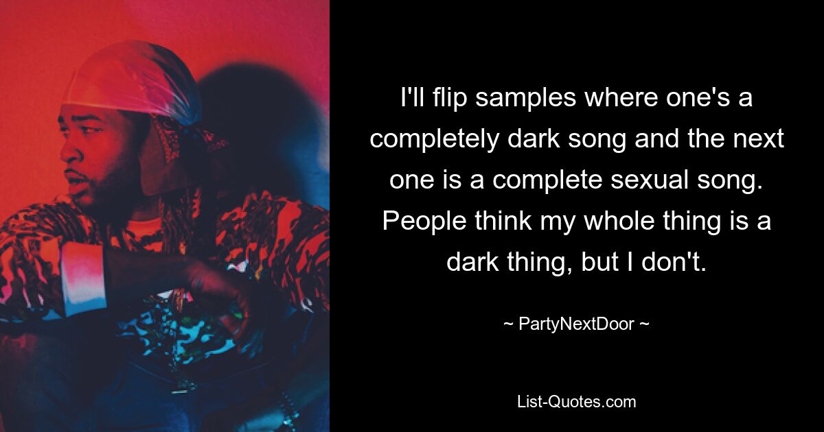 I'll flip samples where one's a completely dark song and the next one is a complete sexual song. People think my whole thing is a dark thing, but I don't. — © PartyNextDoor