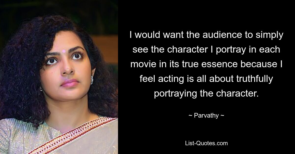 I would want the audience to simply see the character I portray in each movie in its true essence because I feel acting is all about truthfully portraying the character. — © Parvathy