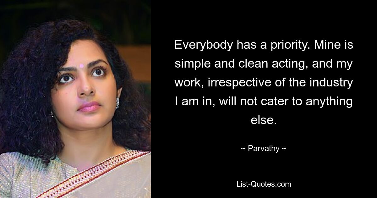 Everybody has a priority. Mine is simple and clean acting, and my work, irrespective of the industry I am in, will not cater to anything else. — © Parvathy