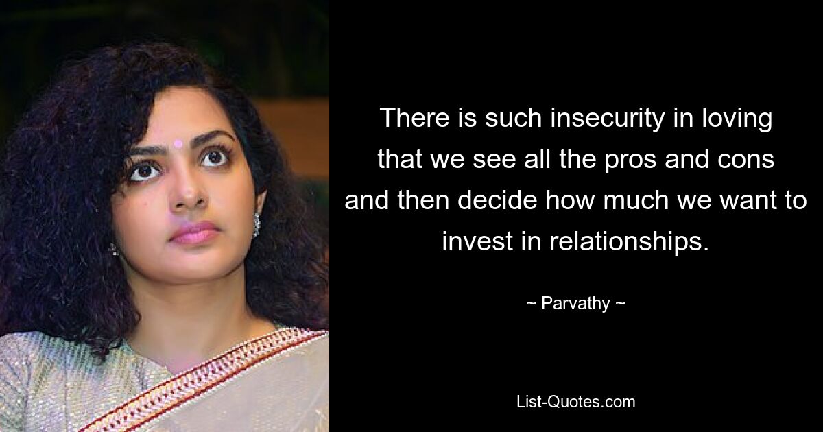 There is such insecurity in loving that we see all the pros and cons and then decide how much we want to invest in relationships. — © Parvathy