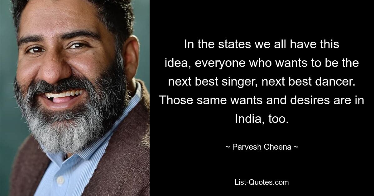 In the states we all have this idea, everyone who wants to be the next best singer, next best dancer. Those same wants and desires are in India, too. — © Parvesh Cheena