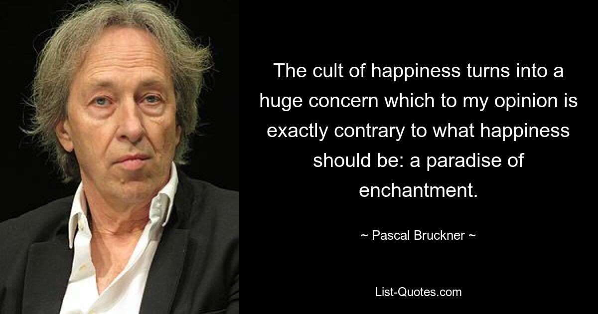 The cult of happiness turns into a huge concern which to my opinion is exactly contrary to what happiness should be: a paradise of enchantment. — © Pascal Bruckner