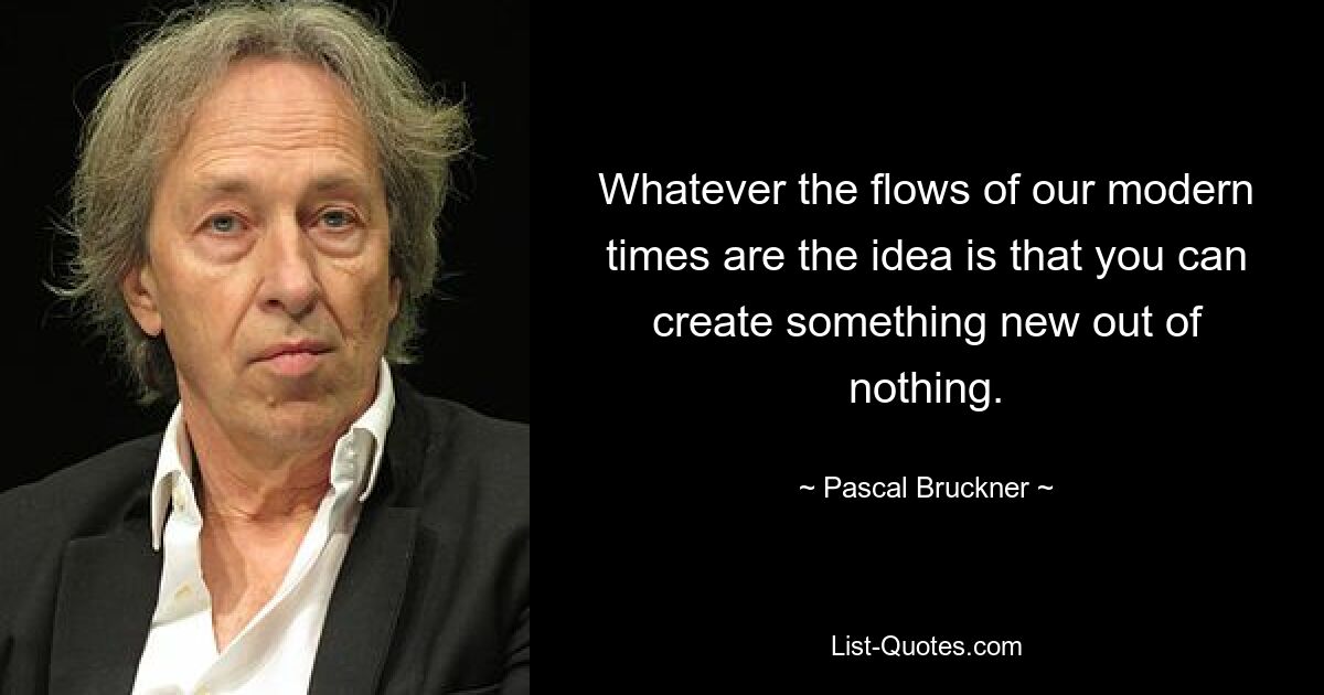 Whatever the flows of our modern times are the idea is that you can create something new out of nothing. — © Pascal Bruckner