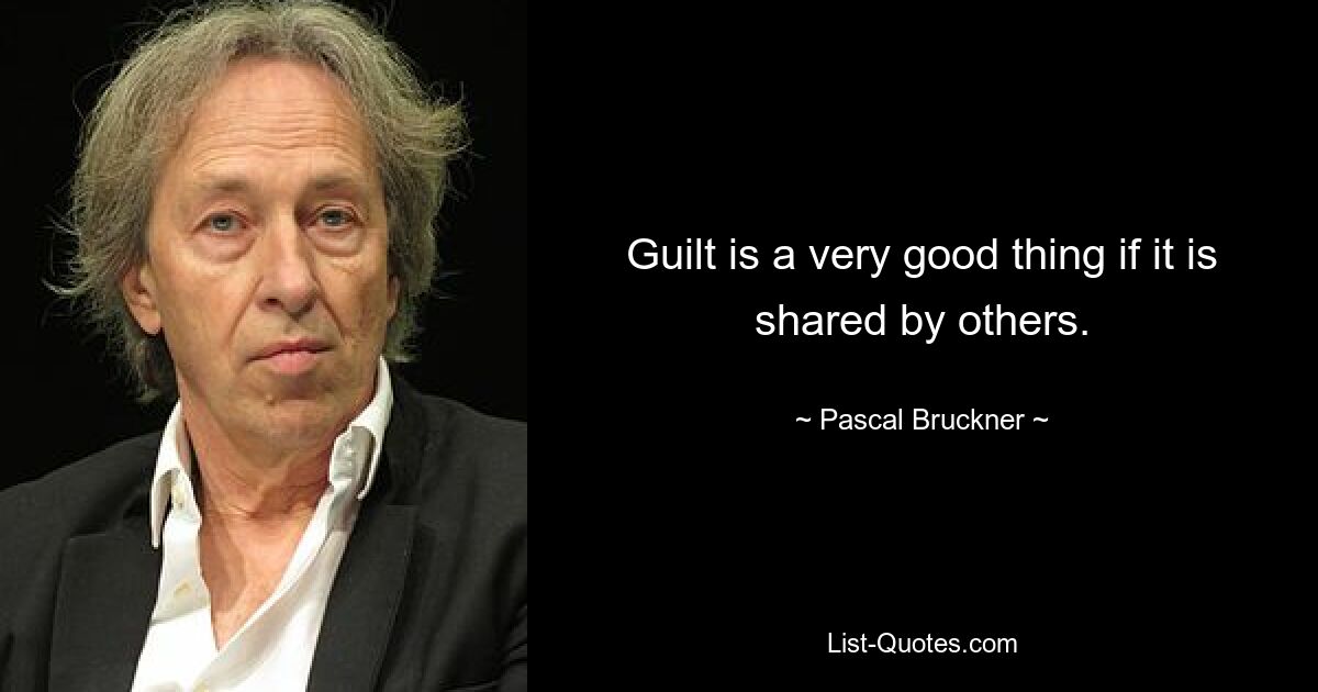 Guilt is a very good thing if it is shared by others. — © Pascal Bruckner