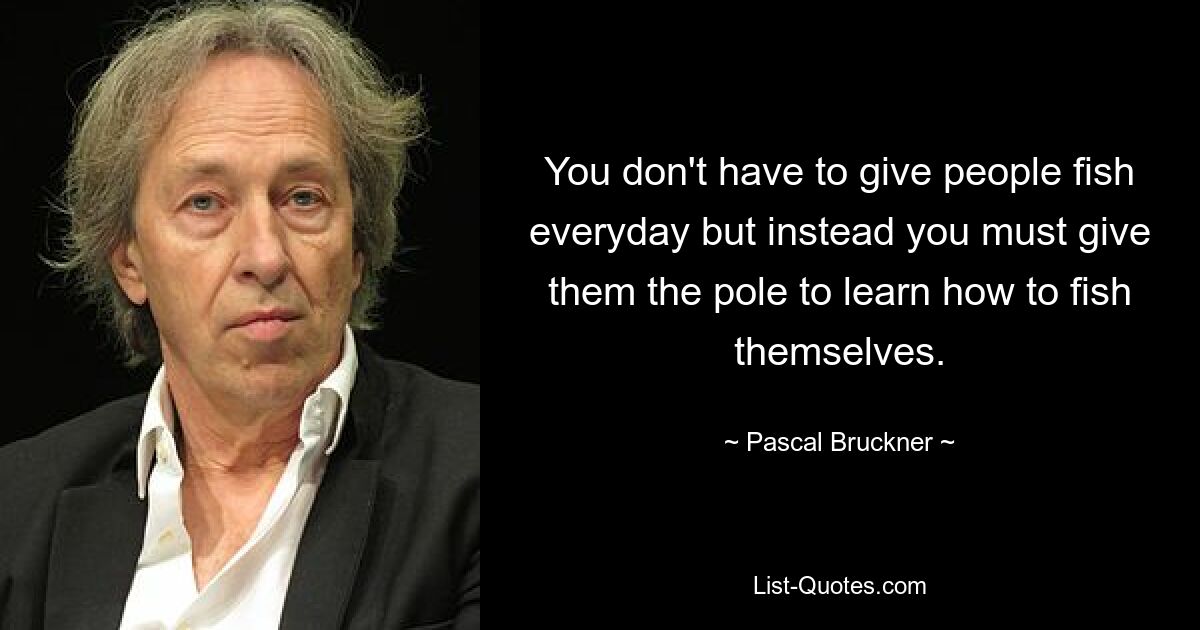 You don't have to give people fish everyday but instead you must give them the pole to learn how to fish themselves. — © Pascal Bruckner