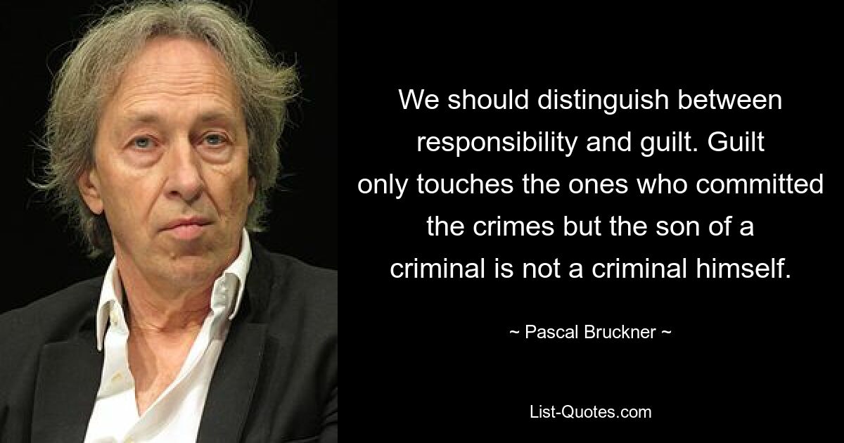 We should distinguish between responsibility and guilt. Guilt only touches the ones who committed the crimes but the son of a criminal is not a criminal himself. — © Pascal Bruckner