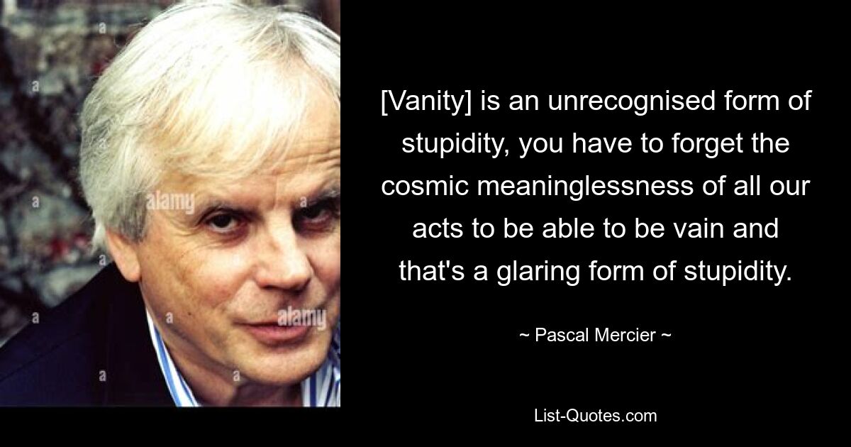 [Vanity] is an unrecognised form of stupidity, you have to forget the cosmic meaninglessness of all our acts to be able to be vain and that's a glaring form of stupidity. — © Pascal Mercier