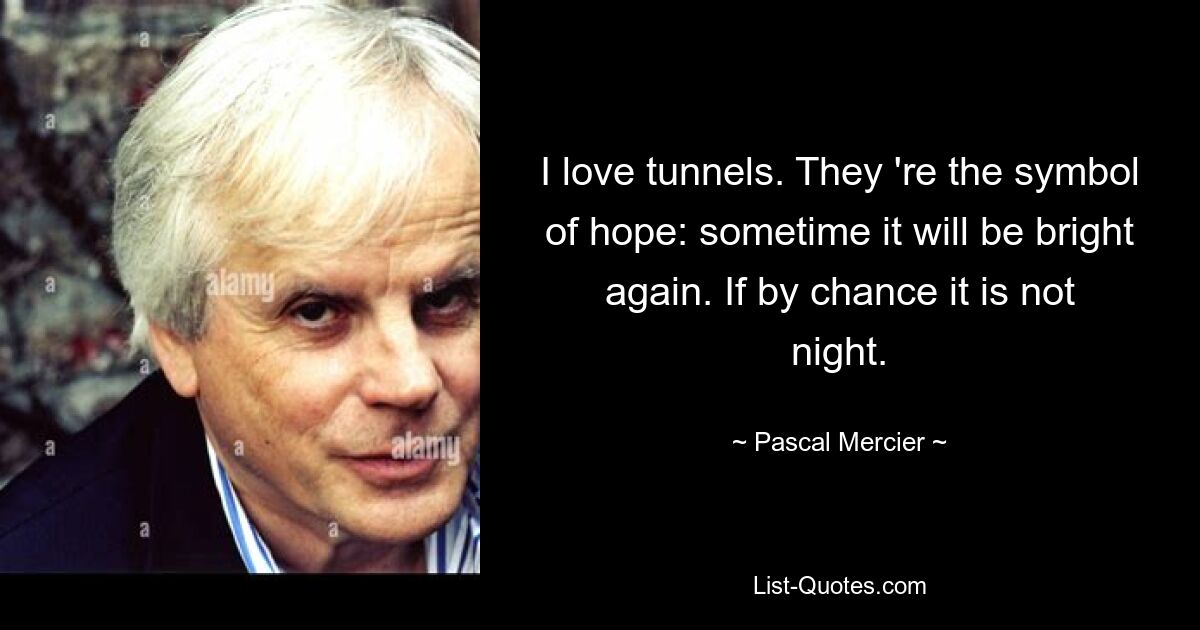 I love tunnels. They 're the symbol of hope: sometime it will be bright again. If by chance it is not night. — © Pascal Mercier