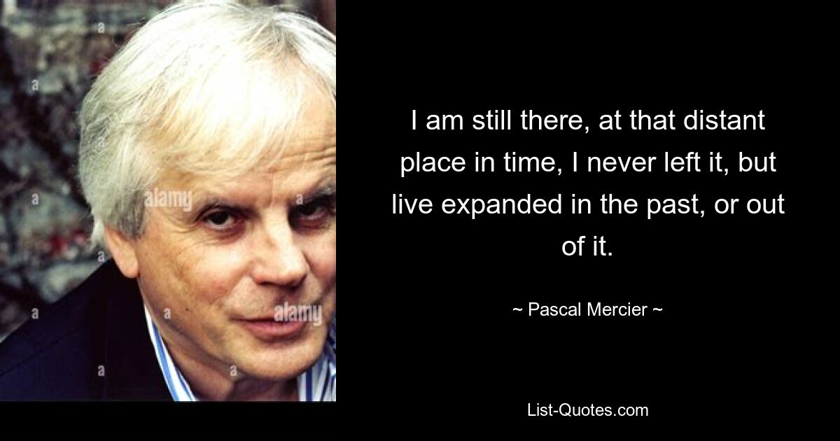 I am still there, at that distant place in time, I never left it, but live expanded in the past, or out of it. — © Pascal Mercier