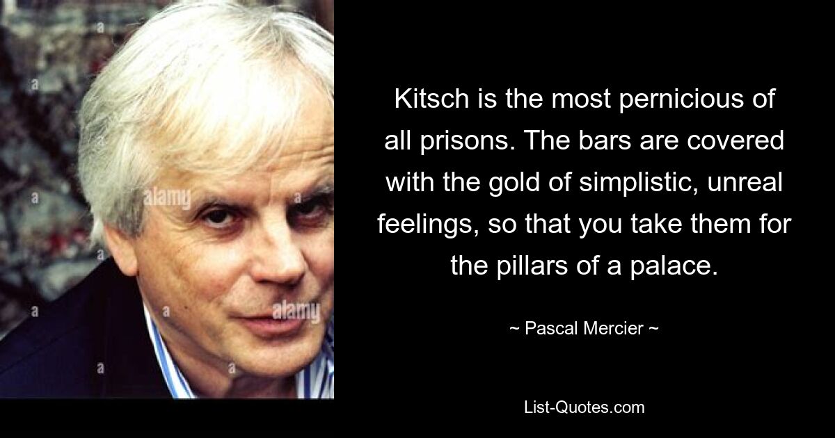 Kitsch is the most pernicious of all prisons. The bars are covered with the gold of simplistic, unreal feelings, so that you take them for the pillars of a palace. — © Pascal Mercier