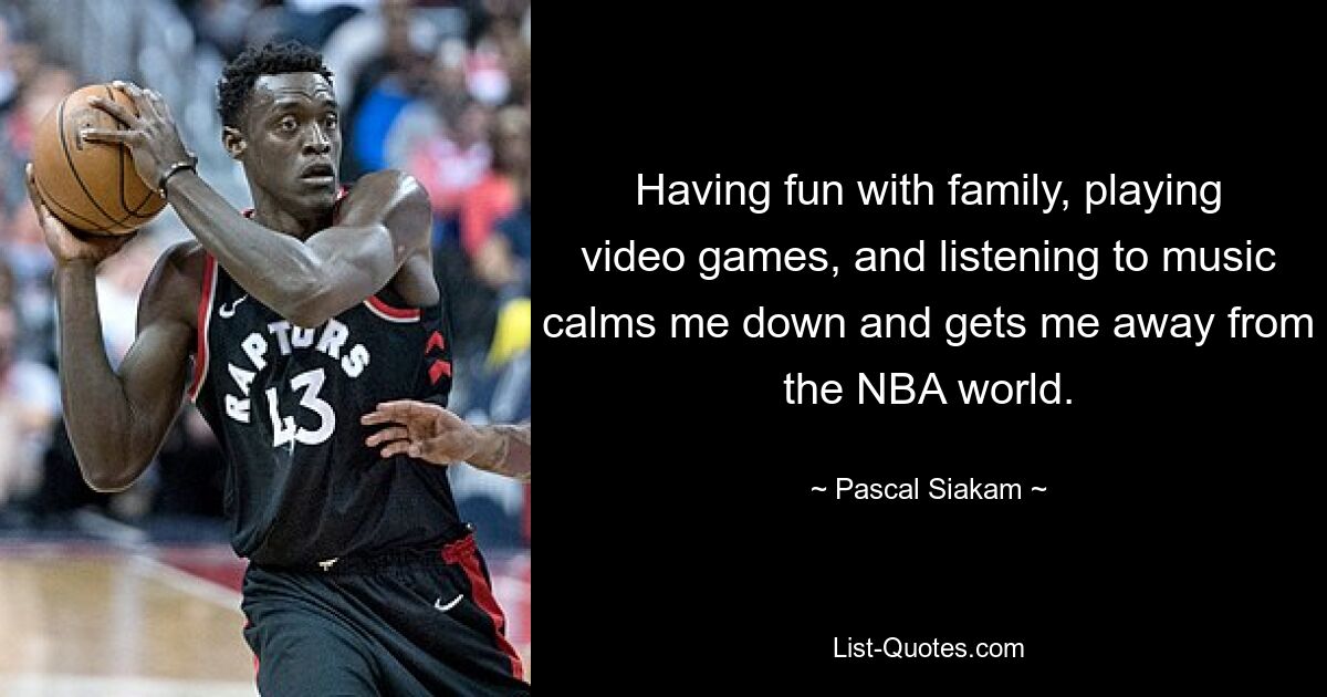 Having fun with family, playing video games, and listening to music calms me down and gets me away from the NBA world. — © Pascal Siakam