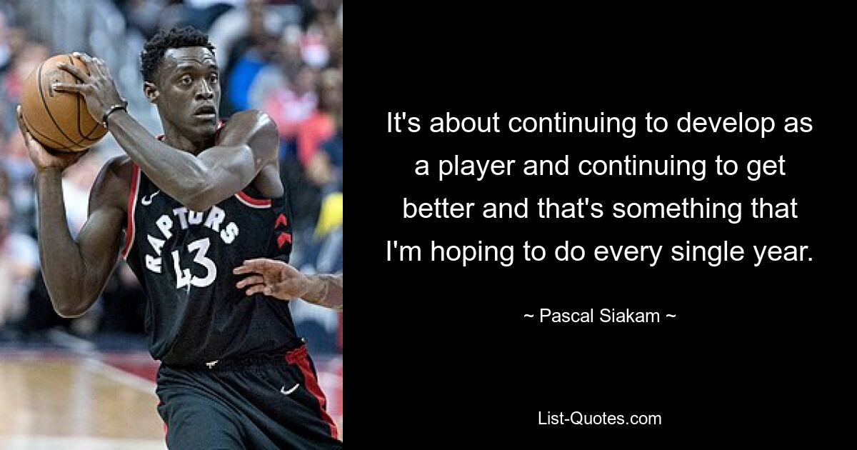 It's about continuing to develop as a player and continuing to get better and that's something that I'm hoping to do every single year. — © Pascal Siakam