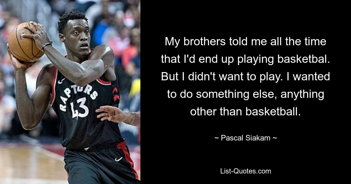 My brothers told me all the time that I'd end up playing basketbal. But I didn't want to play. I wanted to do something else, anything other than basketball. — © Pascal Siakam