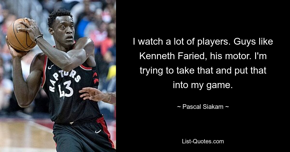 I watch a lot of players. Guys like Kenneth Faried, his motor. I'm trying to take that and put that into my game. — © Pascal Siakam