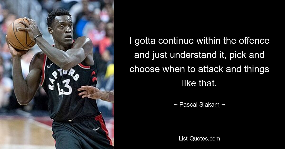 I gotta continue within the offence and just understand it, pick and choose when to attack and things like that. — © Pascal Siakam