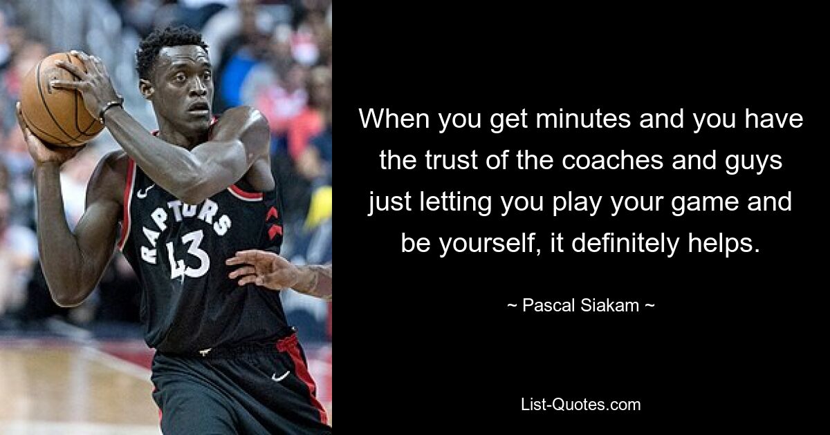 When you get minutes and you have the trust of the coaches and guys just letting you play your game and be yourself, it definitely helps. — © Pascal Siakam