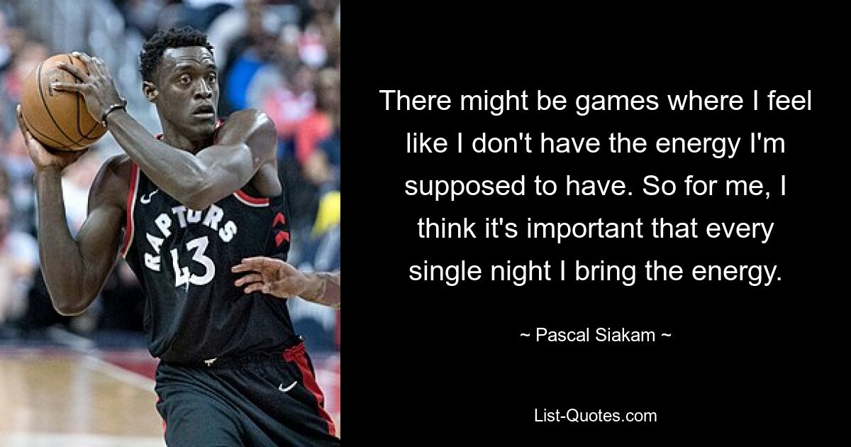 There might be games where I feel like I don't have the energy I'm supposed to have. So for me, I think it's important that every single night I bring the energy. — © Pascal Siakam