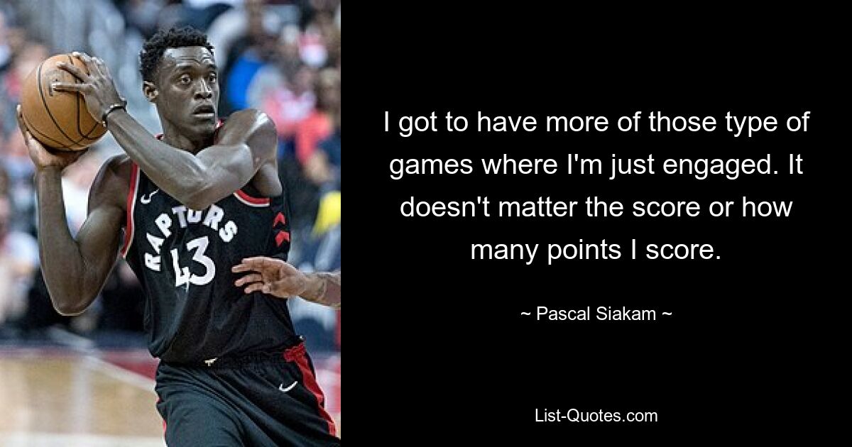 I got to have more of those type of games where I'm just engaged. It doesn't matter the score or how many points I score. — © Pascal Siakam