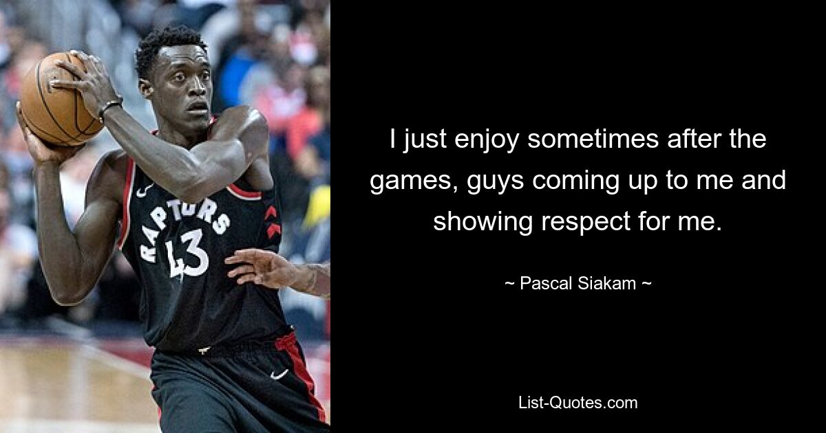 I just enjoy sometimes after the games, guys coming up to me and showing respect for me. — © Pascal Siakam