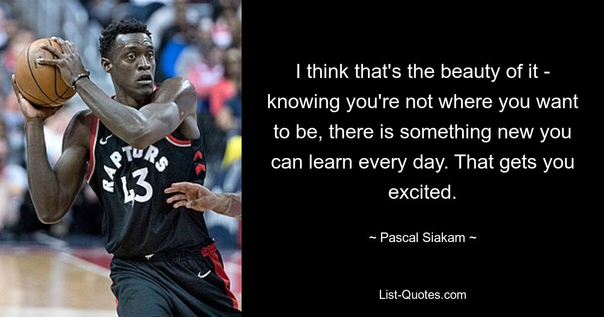 I think that's the beauty of it - knowing you're not where you want to be, there is something new you can learn every day. That gets you excited. — © Pascal Siakam