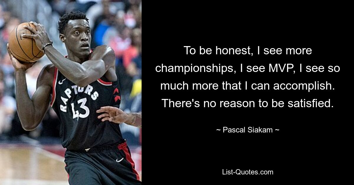 To be honest, I see more championships, I see MVP, I see so much more that I can accomplish. There's no reason to be satisfied. — © Pascal Siakam