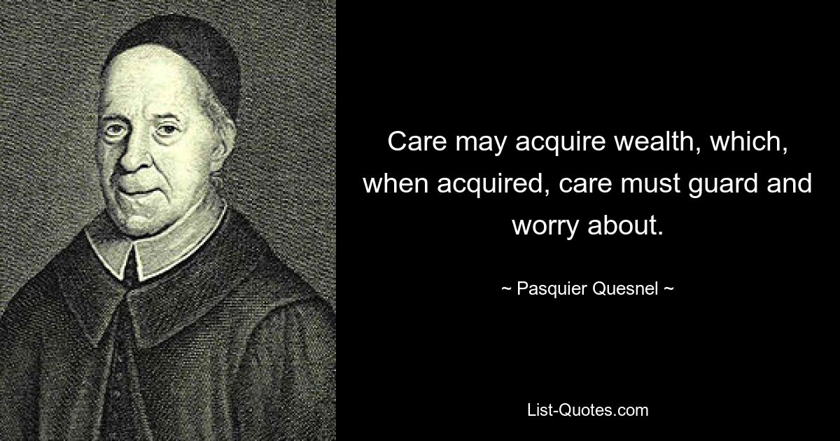 Care may acquire wealth, which, when acquired, care must guard and worry about. — © Pasquier Quesnel