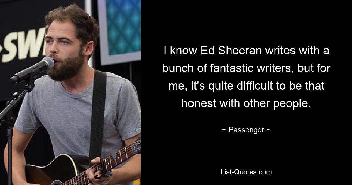 I know Ed Sheeran writes with a bunch of fantastic writers, but for me, it's quite difficult to be that honest with other people. — © Passenger