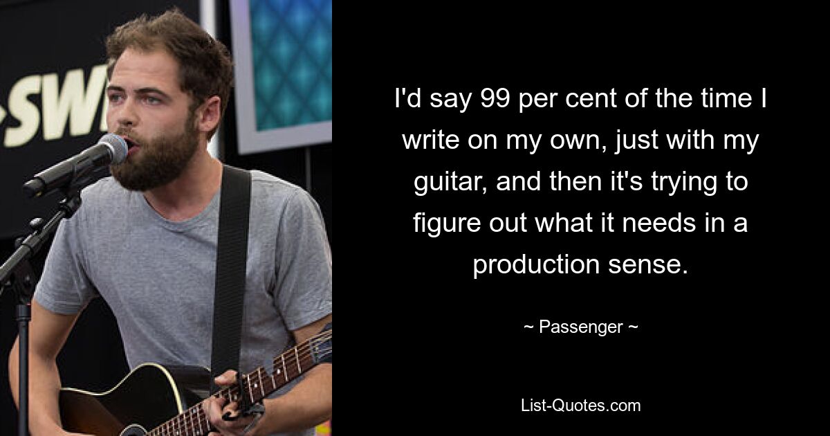 I'd say 99 per cent of the time I write on my own, just with my guitar, and then it's trying to figure out what it needs in a production sense. — © Passenger