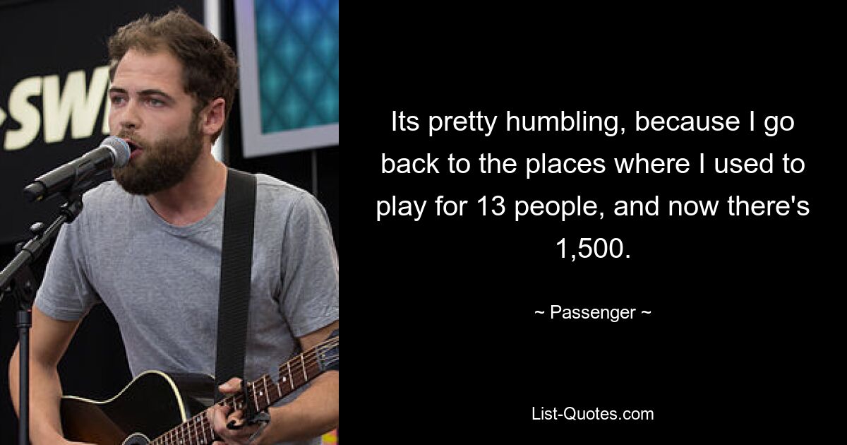 Its pretty humbling, because I go back to the places where I used to play for 13 people, and now there's 1,500. — © Passenger