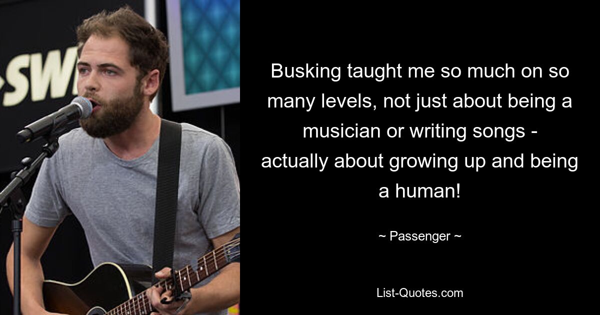 Busking taught me so much on so many levels, not just about being a musician or writing songs - actually about growing up and being a human! — © Passenger