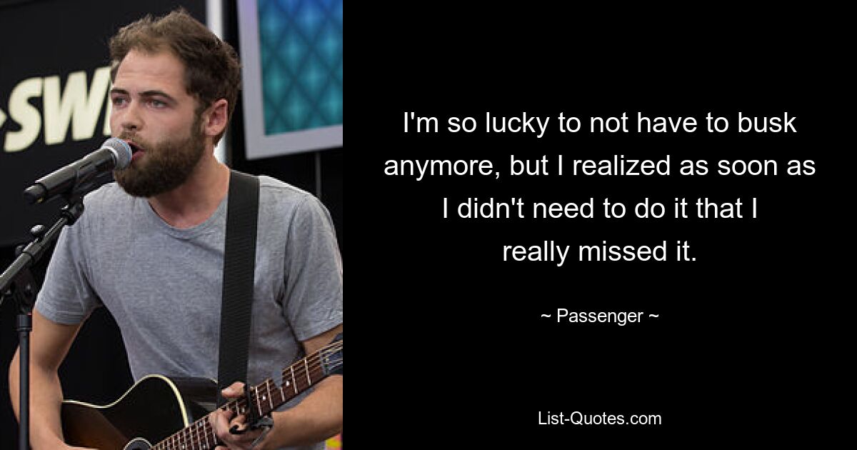 I'm so lucky to not have to busk anymore, but I realized as soon as I didn't need to do it that I really missed it. — © Passenger