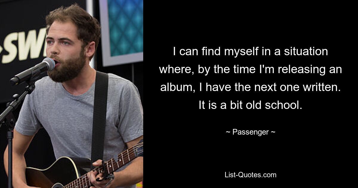 I can find myself in a situation where, by the time I'm releasing an album, I have the next one written. It is a bit old school. — © Passenger