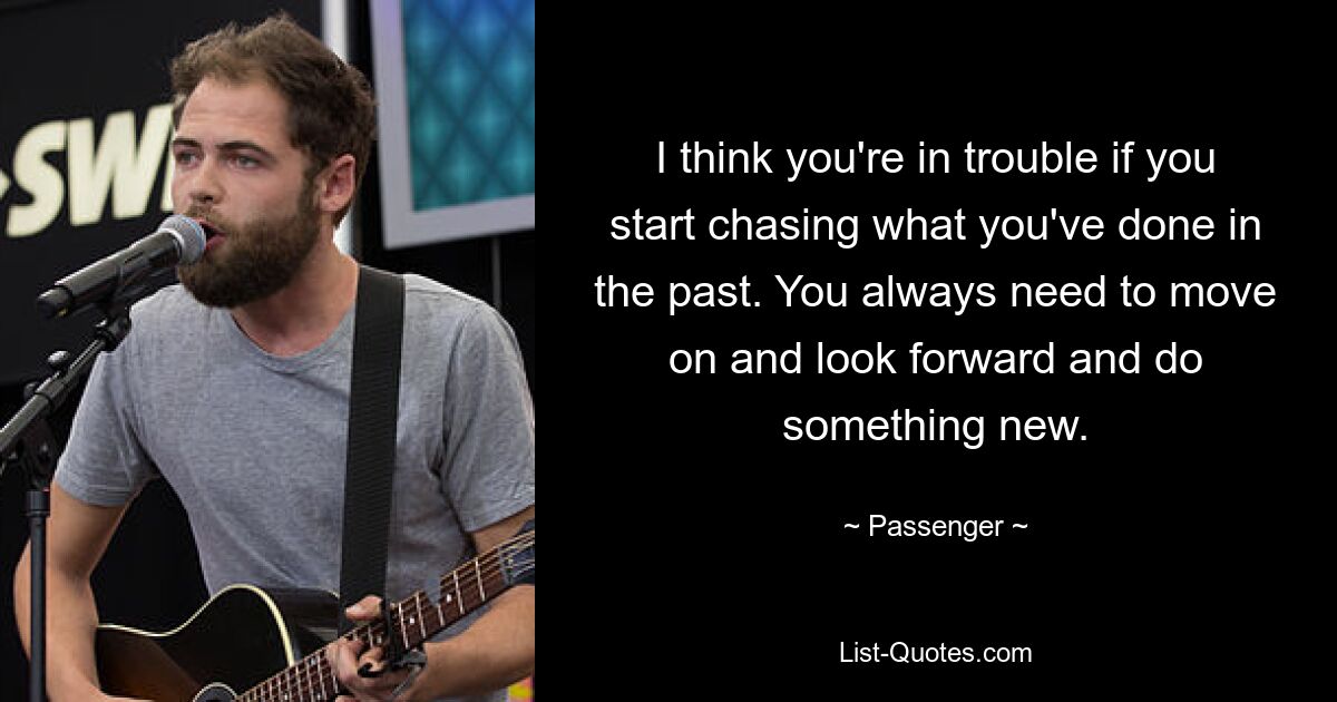 I think you're in trouble if you start chasing what you've done in the past. You always need to move on and look forward and do something new. — © Passenger