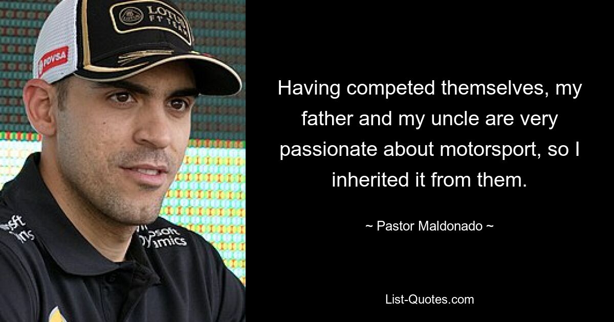 Having competed themselves, my father and my uncle are very passionate about motorsport, so I inherited it from them. — © Pastor Maldonado