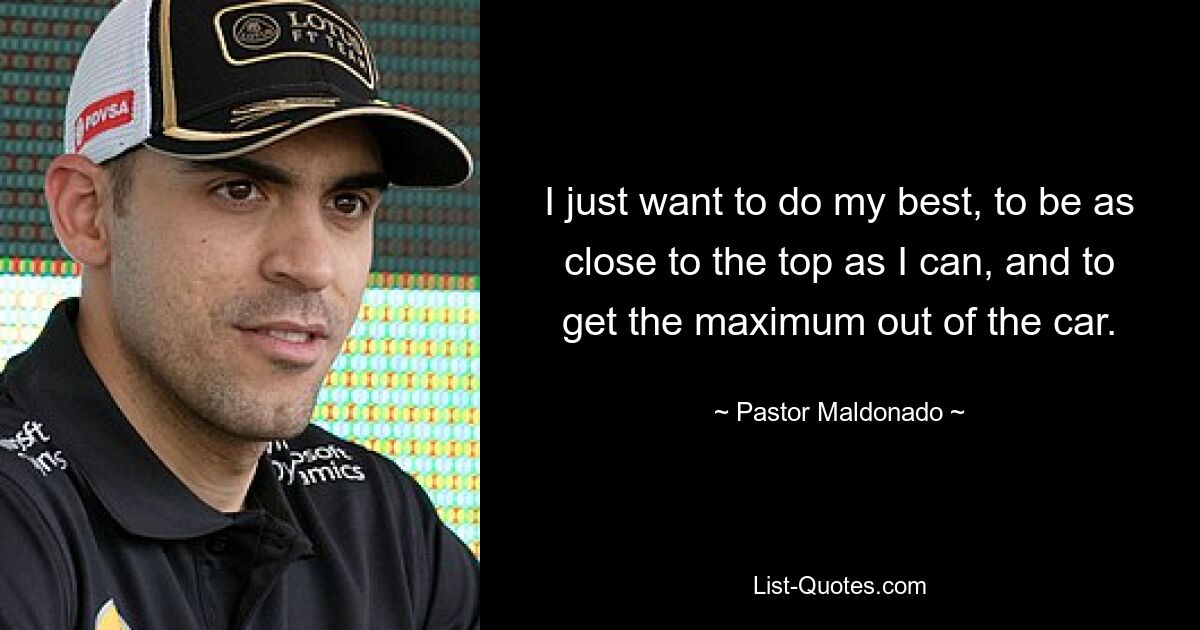 I just want to do my best, to be as close to the top as I can, and to get the maximum out of the car. — © Pastor Maldonado