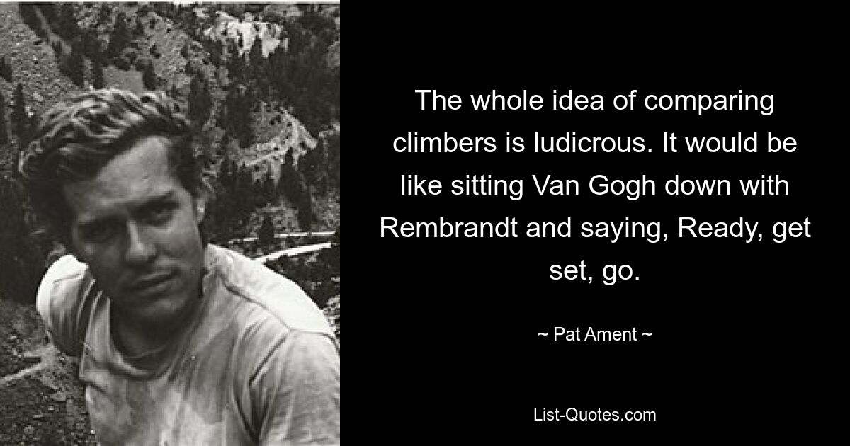 The whole idea of comparing climbers is ludicrous. It would be like sitting Van Gogh down with Rembrandt and saying, Ready, get set, go. — © Pat Ament