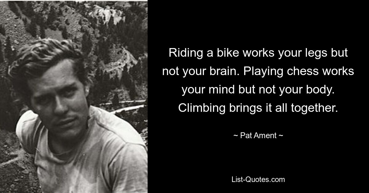 Riding a bike works your legs but not your brain. Playing chess works your mind but not your body. Climbing brings it all together. — © Pat Ament